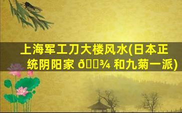 上海军工刀大楼风水(日本正统阴阳家 🌾 和九菊一派)